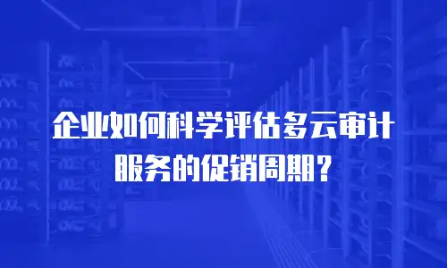 企业如何科学评估多云审计服务的促销周期？