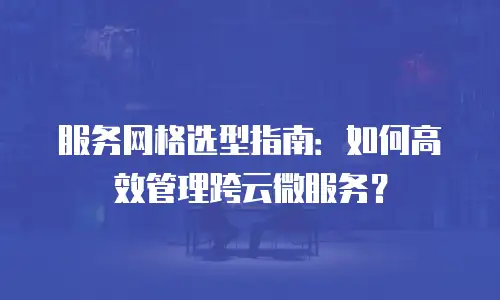 服务网格选型指南：如何高效管理跨云微服务？
