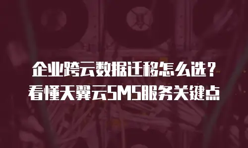 企业跨云数据迁移怎么选？看懂天翼云SMS服务关键点