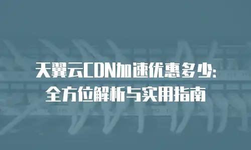 天翼云CDN加速优惠多少：全方位解析与实用指南