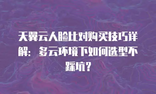 天翼云人脸比对购买技巧详解：多云环境下如何选型不踩坑？