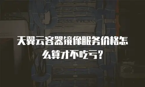 天翼云容器镜像服务价格怎么算才不吃亏？
