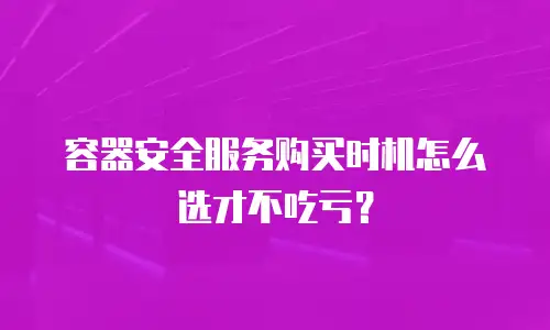 容器安全服务购买时机怎么选才不吃亏？
