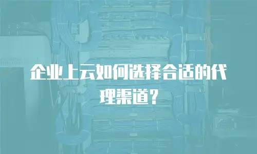 企业上云如何选择合适的代理渠道？