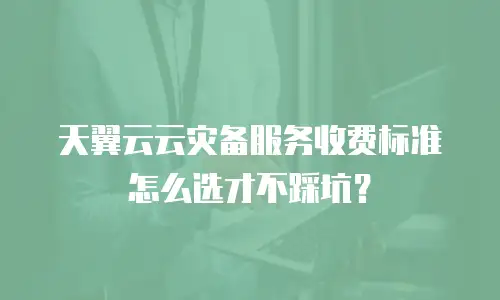 天翼云云灾备服务收费标准怎么选才不踩坑？