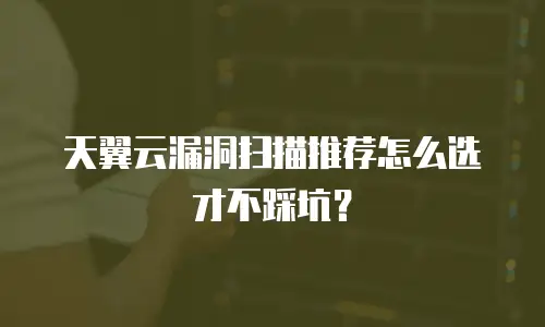 天翼云漏洞扫描推荐怎么选才不踩坑？