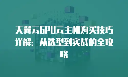 天翼云GPU云主机购买技巧详解：从选型到实战的全攻略