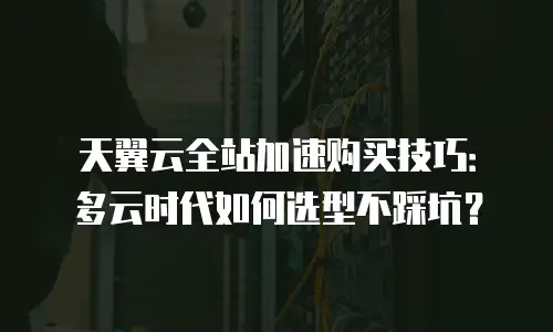 天翼云全站加速购买技巧：多云时代如何选型不踩坑？