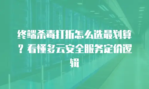 终端杀毒打折怎么选最划算？看懂多云安全服务定价逻辑