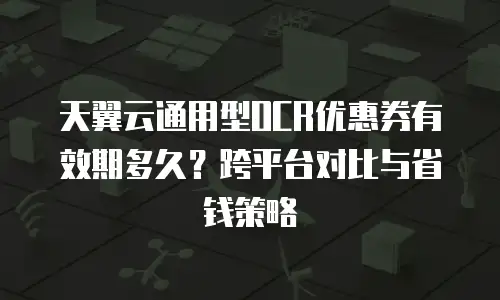 天翼云通用型OCR优惠券有效期多久？跨平台对比与省钱策略