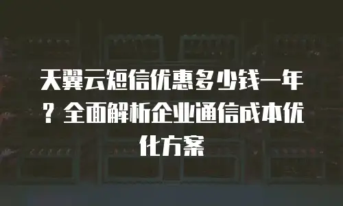 天翼云短信优惠多少钱一年？全面解析企业通信成本优化方案