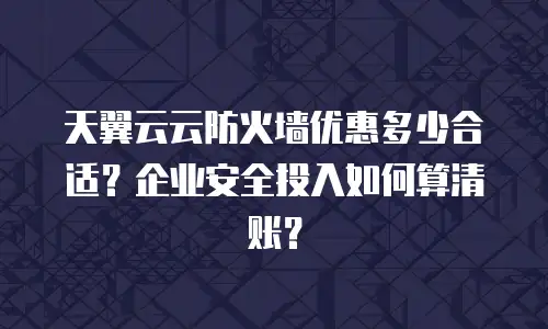 天翼云云防火墙优惠多少合适？企业安全投入如何算清账？