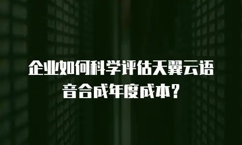 企业如何科学评估天翼云语音合成年度成本？
