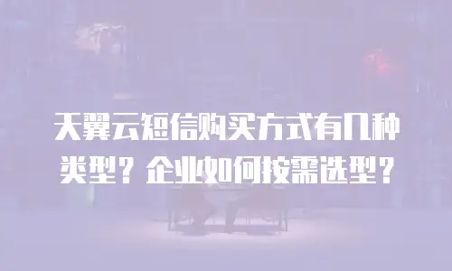 天翼云短信购买方式有几种类型？企业如何按需选型？