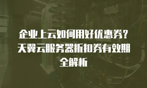 企业上云如何用好优惠券？天翼云服务器折扣券有效期全解析