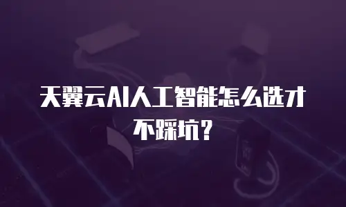 天翼云AI人工智能怎么选才不踩坑？