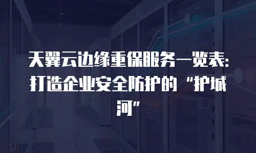 天翼云边缘重保服务一览表：打造企业安全防护的&ldquo;护城河&rdquo;