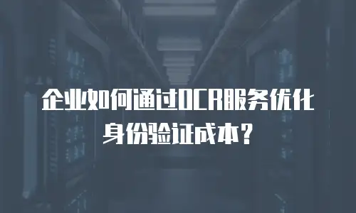企业如何通过OCR服务优化身份验证成本？