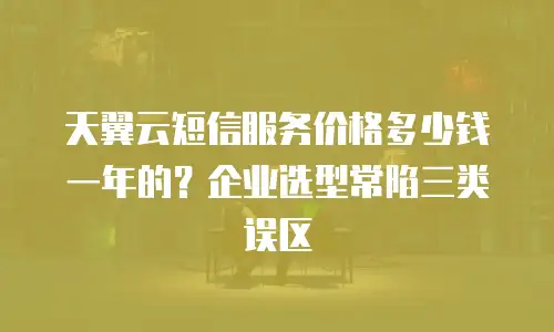 天翼云短信服务价格多少钱一年的？企业选型常陷三类误区