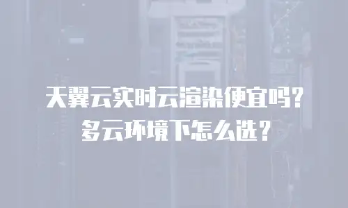 天翼云实时云渲染便宜吗？多云环境下怎么选？