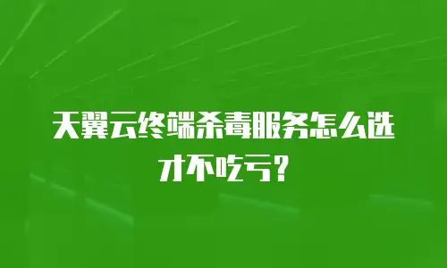 天翼云终端杀毒服务怎么选才不吃亏？