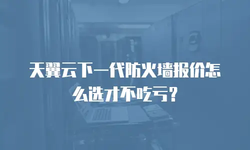 天翼云下一代防火墙报价怎么选才不吃亏？