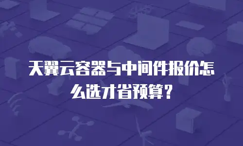 天翼云容器与中间件报价怎么选才省预算？