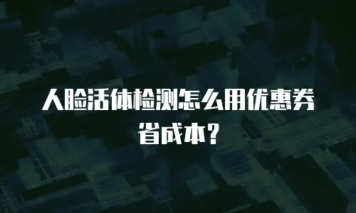 人脸活体检测怎么用优惠券省成本？