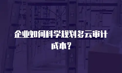 企业如何科学规划多云审计成本？