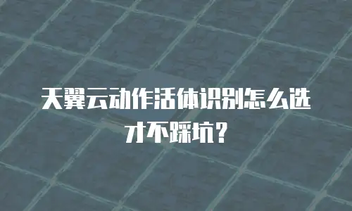 天翼云动作活体识别怎么选才不踩坑？