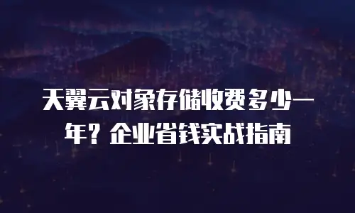 天翼云对象存储收费多少一年？企业省钱实战指南