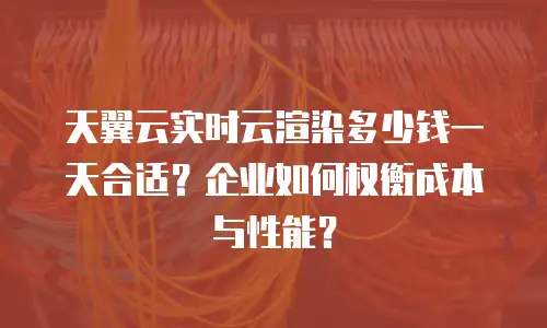 天翼云实时云渲染多少钱一天合适？企业如何权衡成本与性能？