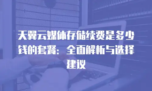 天翼云媒体存储续费是多少钱的套餐：全面解析与选择建议