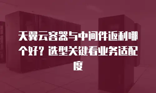 天翼云容器与中间件返利哪个好？选型关键看业务适配度