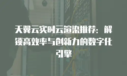 天翼云实时云渲染推荐：解锁高效率与创新力的数字化引擎
