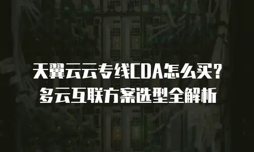 天翼云云专线CDA怎么买？多云互联方案选型全解析