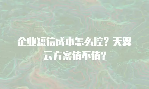 企业短信成本怎么控？天翼云方案值不值？
