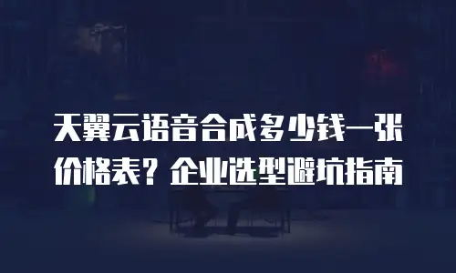 天翼云语音合成多少钱一张价格表？企业选型避坑指南