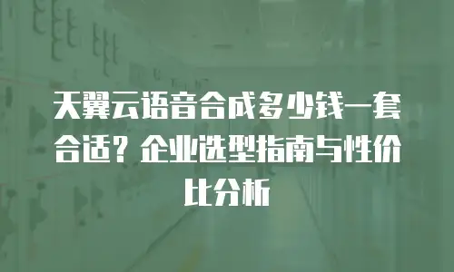 天翼云语音合成多少钱一套合适？企业选型指南与性价比分析