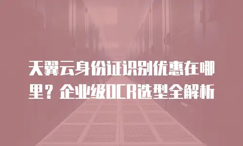 天翼云身份证识别优惠在哪里？企业级OCR选型全解析