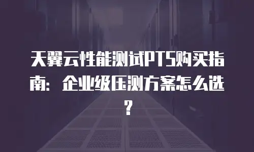 天翼云性能测试PTS购买指南：企业级压测方案怎么选？