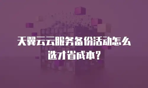 天翼云云服务备份活动怎么选才省成本？