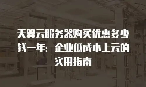天翼云服务器购买优惠多少钱一年：企业低成本上云的实用指南