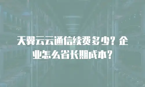 天翼云云通信续费多少？企业怎么省长期成本？
