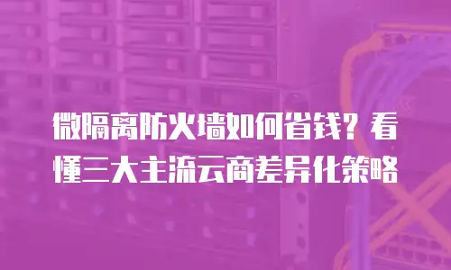 微隔离防火墙如何省钱？看懂三大主流云商差异化策略