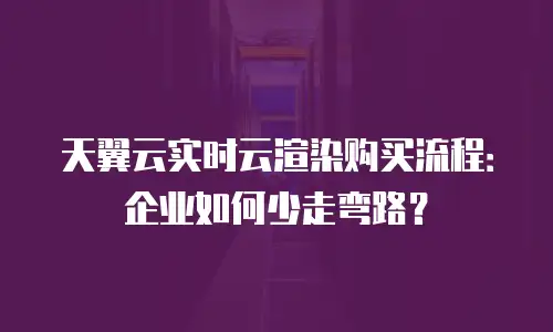 天翼云实时云渲染购买流程：企业如何少走弯路？