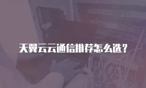 天翼云云通信推荐怎么选？