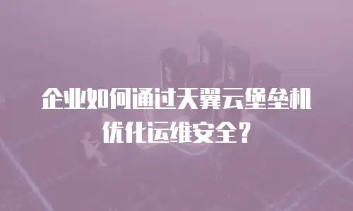 企业如何通过天翼云堡垒机优化运维安全？