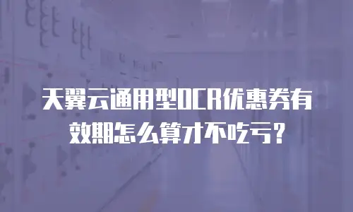 天翼云通用型OCR优惠券有效期怎么算才不吃亏？