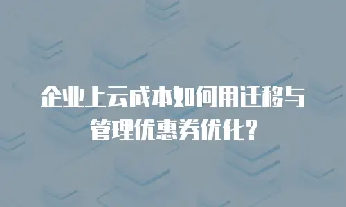 企业上云成本如何用迁移与管理优惠券优化？